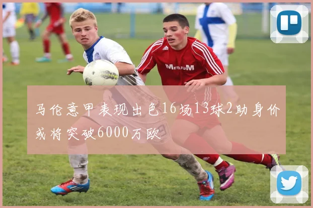 马伦意甲表现出色16场13球2助身价或将突破6000万欧