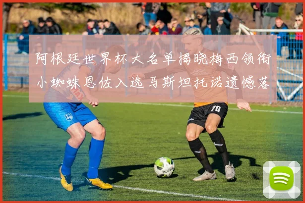 阿根廷世界杯大名单揭晓梅西领衔小蜘蛛恩佐入选马斯坦托诺遗憾落选