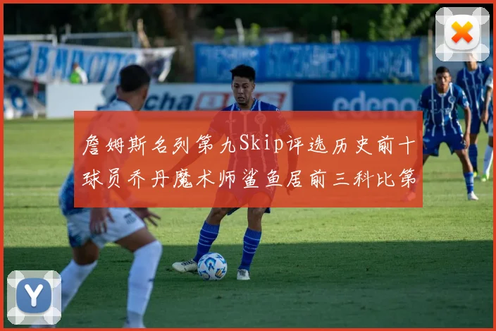 詹姆斯名列第九Skip评选历史前十球员乔丹魔术师鲨鱼居前三科比第七