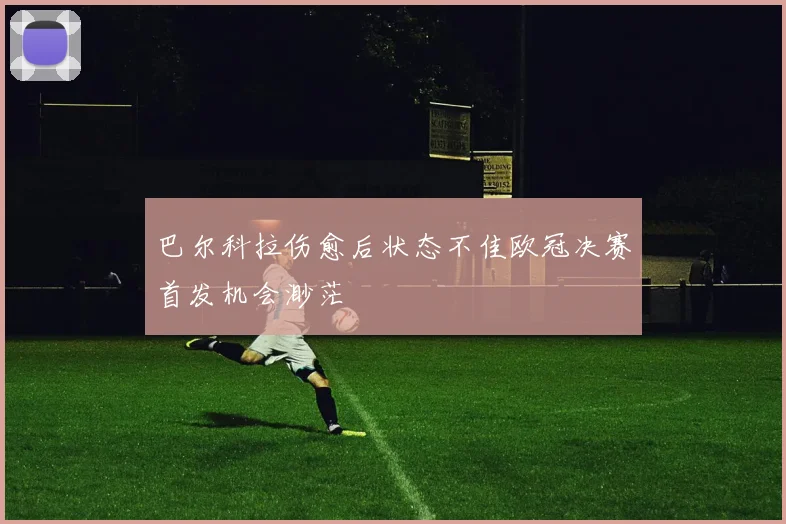 巴尔科拉伤愈后状态不佳欧冠决赛首发机会渺茫