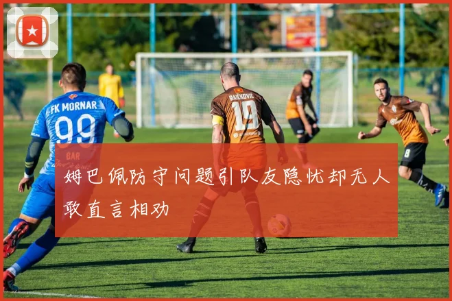 姆巴佩防守问题引队友隐忧却无人敢直言相劝