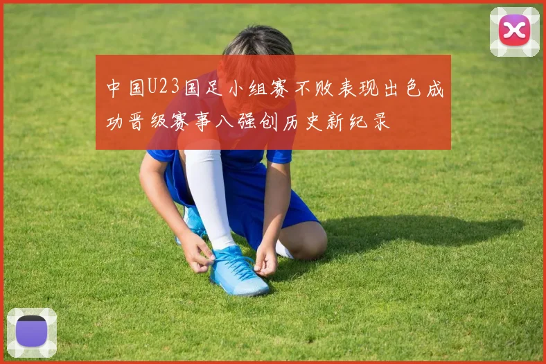 中国U23国足小组赛不败表现出色成功晋级赛事八强创历史新纪录