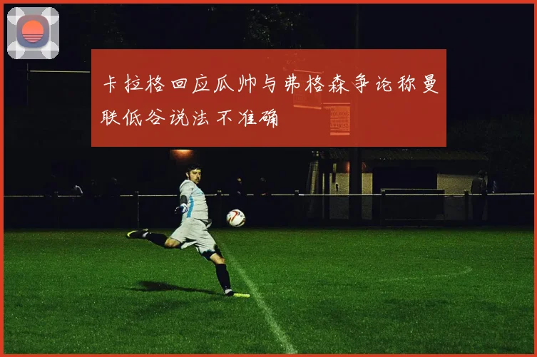 卡拉格回应瓜帅与弗格森争论称曼联低谷说法不准确