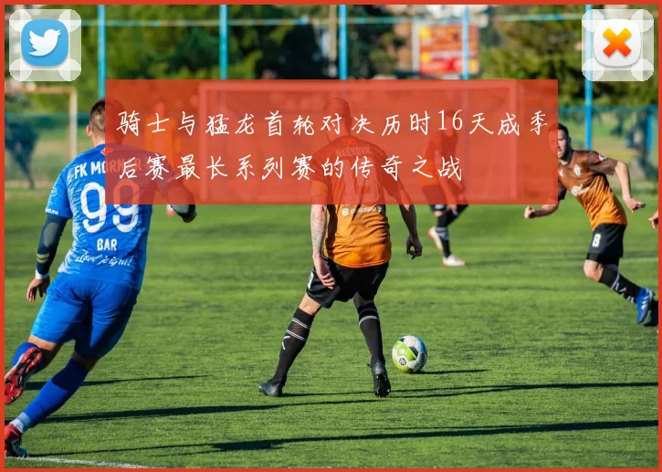 骑士与猛龙首轮对决历时16天成季后赛最长系列赛的传奇之战