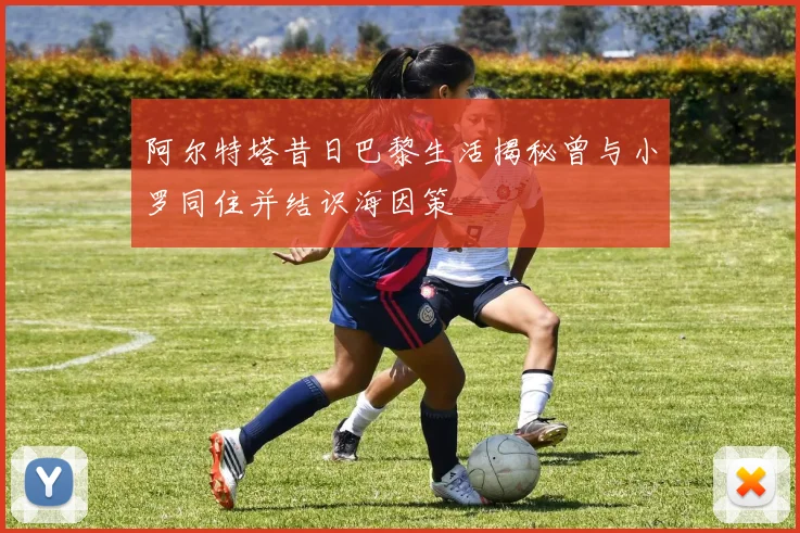 阿尔特塔昔日巴黎生活揭秘曾与小罗同住并结识海因策