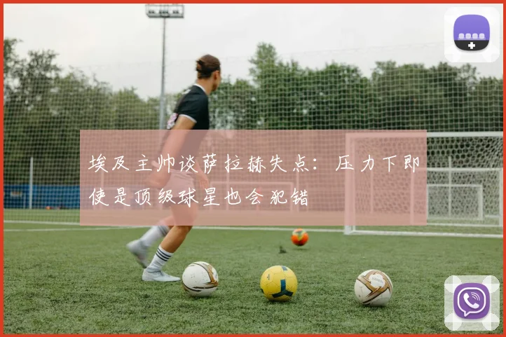 埃及主帅谈萨拉赫失点：压力下即使是顶级球星也会犯错
